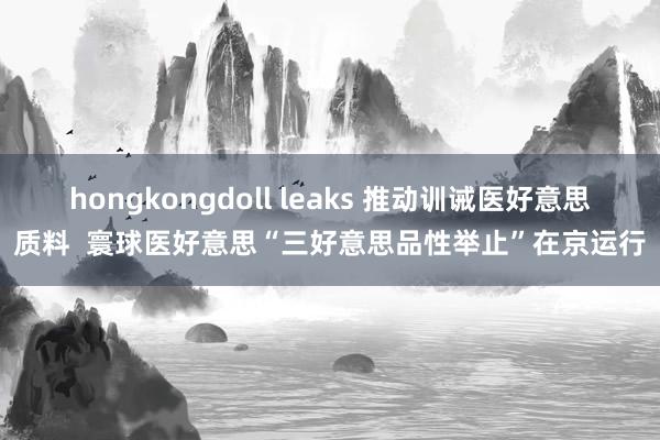 hongkongdoll leaks 推动训诫医好意思质料  寰球医好意思“三好意思品性举止”在京运行