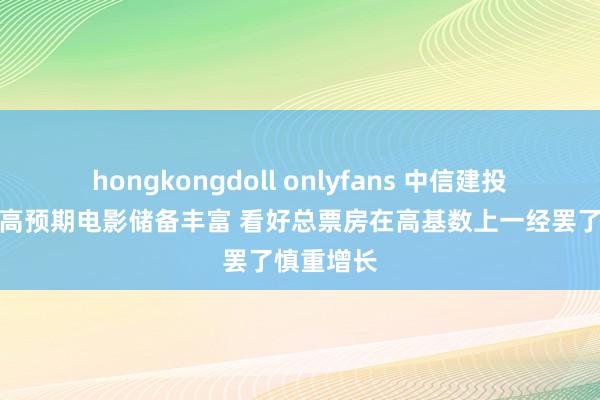 hongkongdoll onlyfans 中信建投：暑期档高预期电影储备丰富 看好总票房在高基数上一经罢了慎重增长