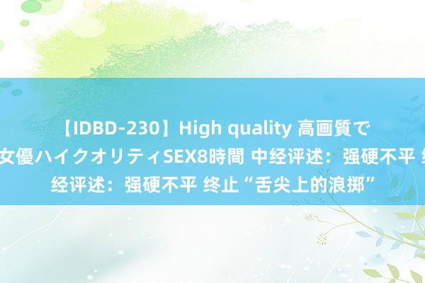 【IDBD-230】High quality 高画質で魅せます！究極のIP女優ハイクオリティSEX8時間 中经评述：强硬不平 终止“舌尖上的浪掷”