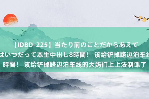 【IDBD-225】当たり前のことだからあえて言わなかったけど…IPはいつだって本生中出し8時間！ 该给铲掉路边泊车线的大妈们上上法制课了