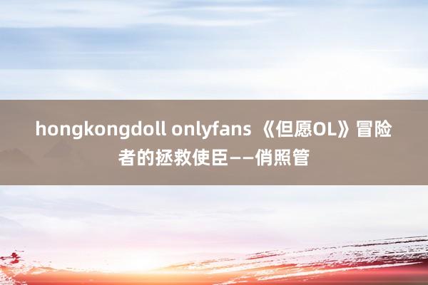 hongkongdoll onlyfans 《但愿OL》冒险者的拯救使臣——俏照管