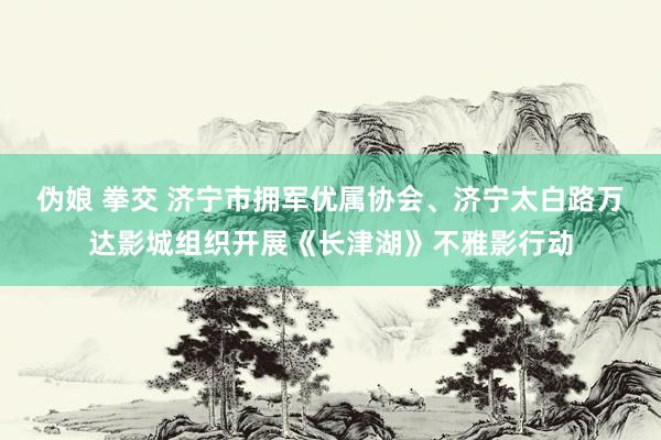 伪娘 拳交 济宁市拥军优属协会、济宁太白路万达影城组织开展《长津湖》不雅影行动