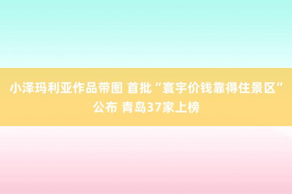 小泽玛利亚作品带图 首批“寰宇价钱靠得住景区”公布 青岛37家上榜