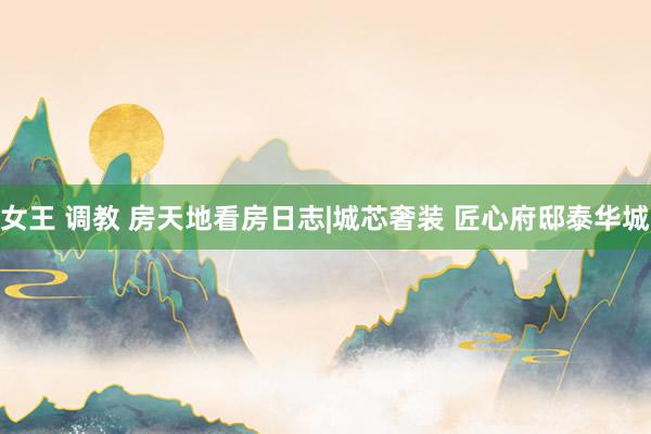 女王 调教 房天地看房日志|城芯奢装 匠心府邸泰华城