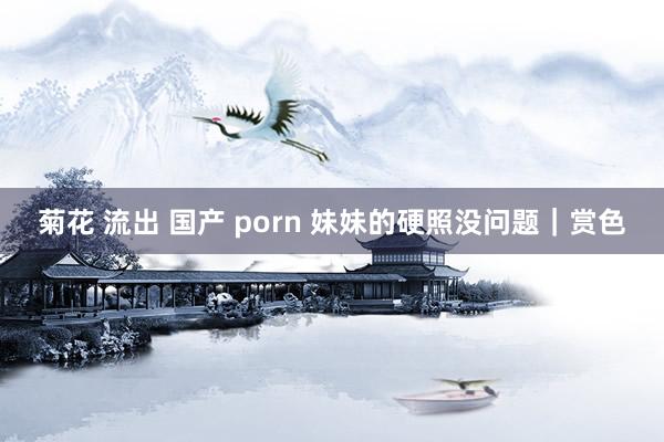 菊花 流出 国产 porn 妹妹的硬照没问题｜赏色