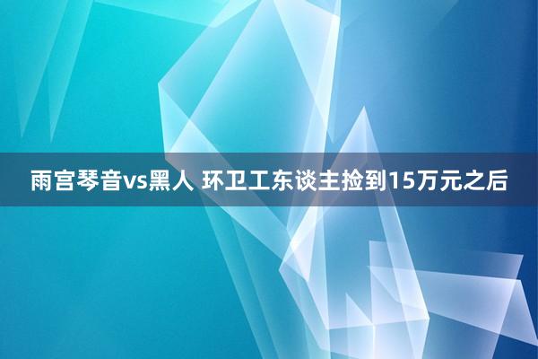 雨宫琴音vs黑人 环卫工东谈主捡到15万元之后