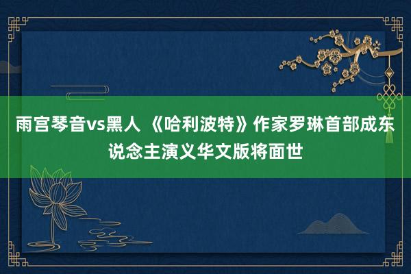 雨宫琴音vs黑人 《哈利波特》作家罗琳首部成东说念主演义华文版将面世