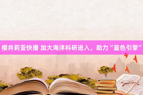 樱井莉亚快播 加大海洋科研进入，助力“蓝色引擎”