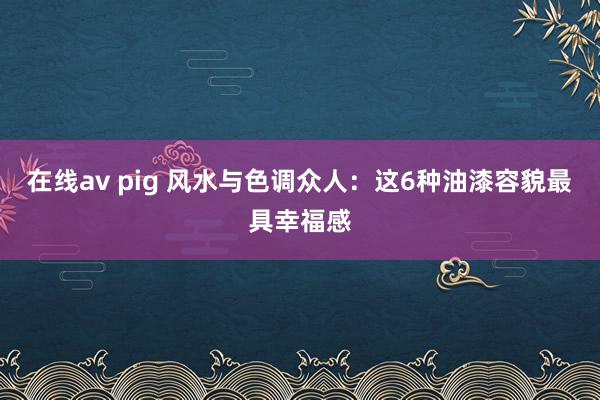 在线av pig 风水与色调众人：这6种油漆容貌最具幸福感