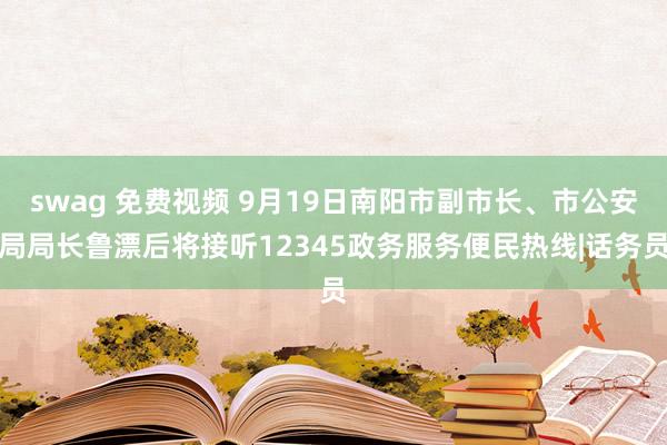 swag 免费视频 9月19日南阳市副市长、市公安局局长鲁漂后将接听12345政务服务便民热线|话务员