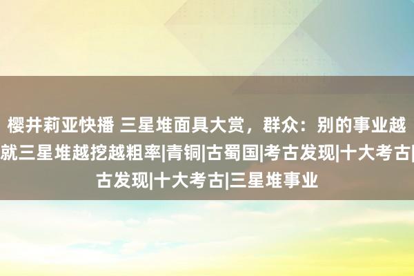 樱井莉亚快播 三星堆面具大赏，群众：别的事业越挖越精神，就三星堆越挖越粗率|青铜|古蜀国|考古发现|十大考古|三星堆事业