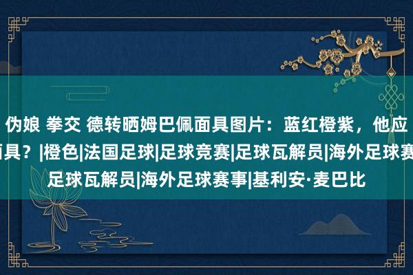 伪娘 拳交 德转晒姆巴佩面具图片：蓝红橙紫，他应在比赛中戴哪种面具？|橙色|法国足球|足球竞赛|足球瓦解员|海外足球赛事|基利安·麦巴比