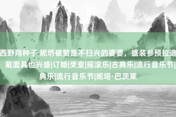 西野翔种子 妮塔被赞是不扫兴的婆婆，盛装参预拉迪卡婚前派对，戴面具也兴盛|订婚|受室|摇滚乐|古典乐|流行音乐节|妮塔·巴茨莱