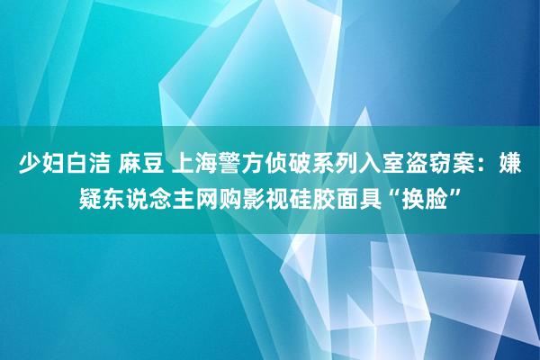 少妇白洁 麻豆 上海警方侦破系列入室盗窃案：嫌疑东说念主网购影视硅胶面具“换脸”