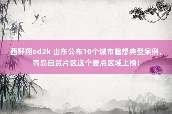 西野翔ed2k 山东公布10个城市瞎想典型案例，青岛自贸片区这个要点区域上榜！