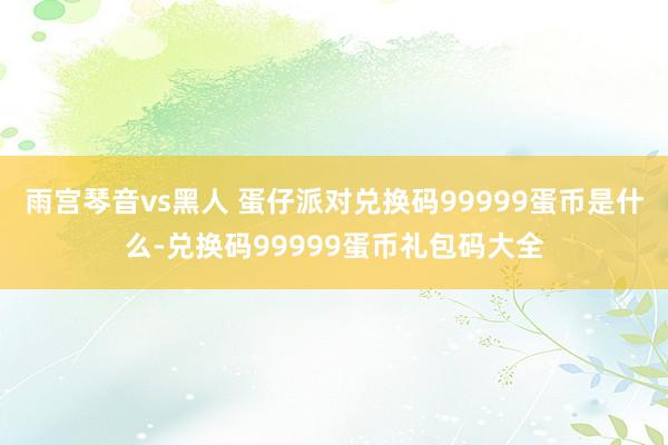 雨宫琴音vs黑人 蛋仔派对兑换码99999蛋币是什么-兑换码99999蛋币礼包码大全